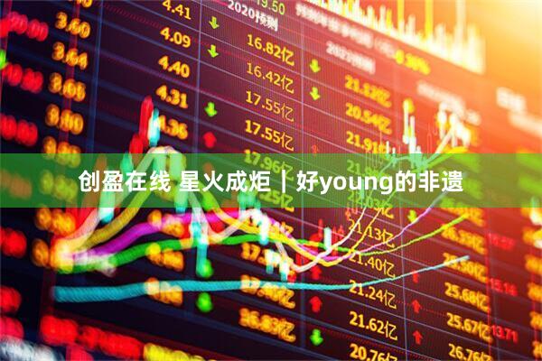 创盈在线 星火成炬｜好young的非遗