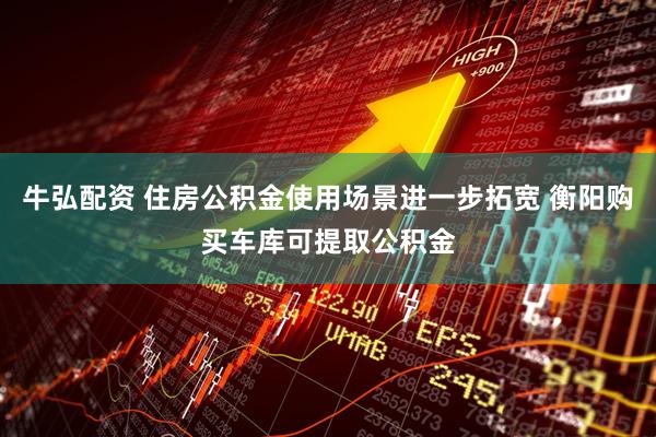 牛弘配资 住房公积金使用场景进一步拓宽 衡阳购买车库可提取公积金