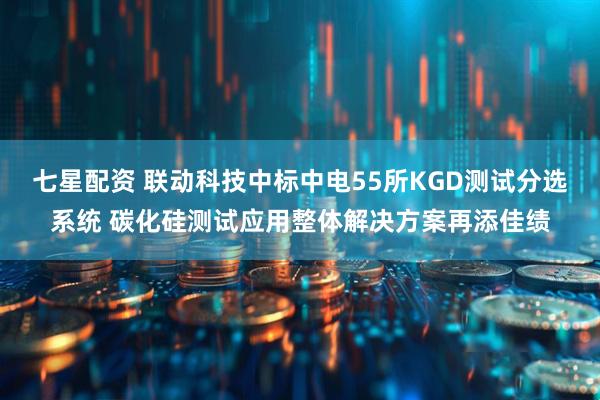 七星配资 联动科技中标中电55所KGD测试分选系统 碳化硅测试应用整体解决方案再添佳绩