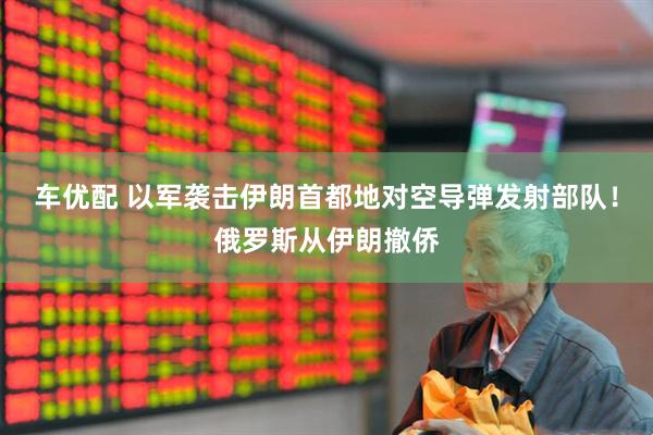 车优配 以军袭击伊朗首都地对空导弹发射部队！俄罗斯从伊朗撤侨