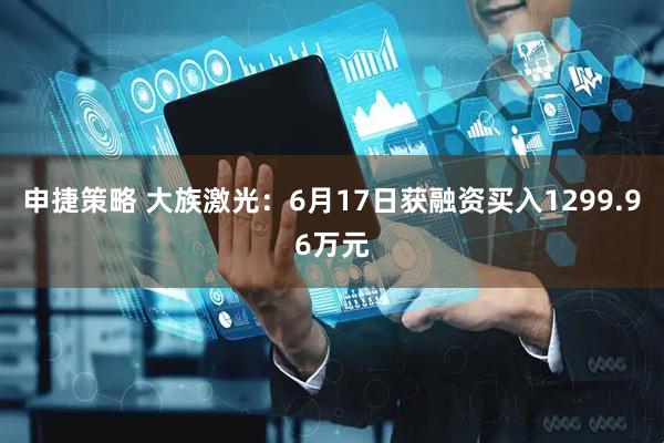 申捷策略 大族激光：6月17日获融资买入1299.96万元