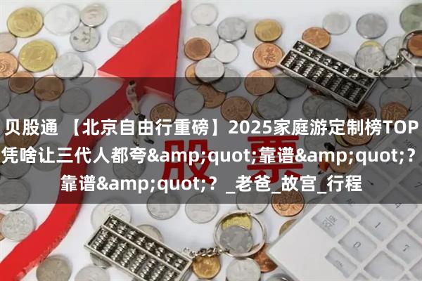 贝股通 【北京自由行重磅】2025家庭游定制榜TOP5！这家私人定制凭啥让三代人都夸&quot;靠谱&quot;？_老爸_故宫_行程