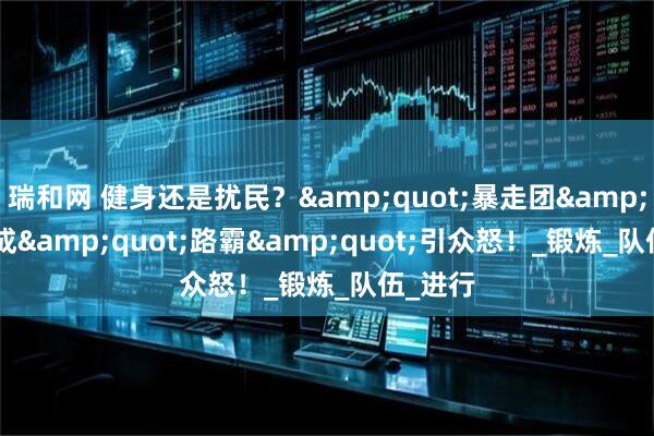 瑞和网 健身还是扰民？&quot;暴走团&quot;成&quot;路霸&quot;引众怒！_锻炼_队伍_进行