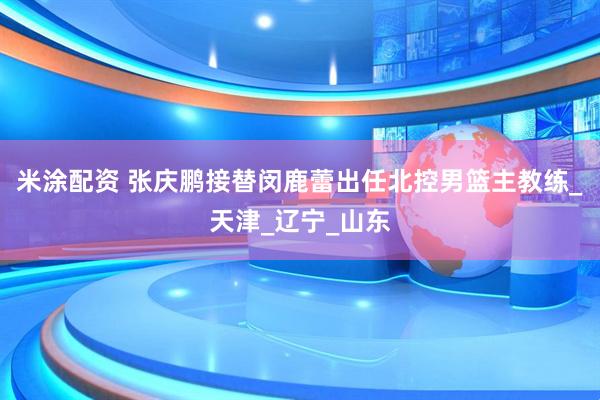 米涂配资 张庆鹏接替闵鹿蕾出任北控男篮主教练_天津_辽宁_山东