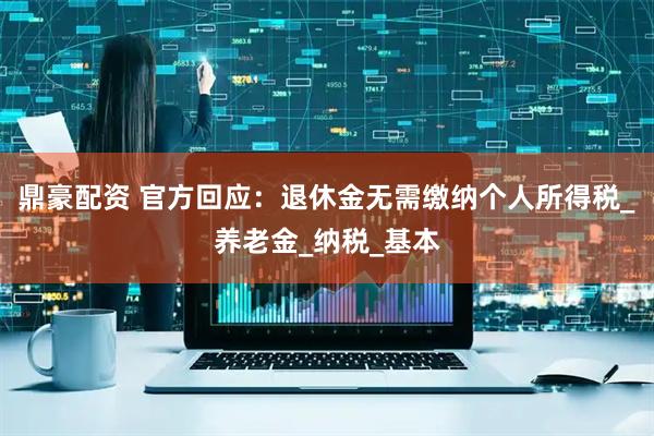 鼎豪配资 官方回应：退休金无需缴纳个人所得税_养老金_纳税_基本