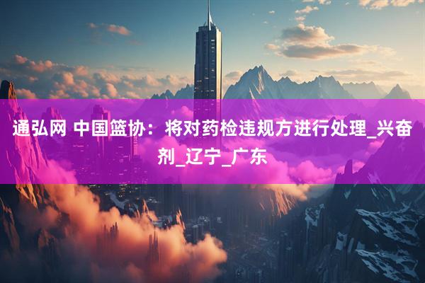 通弘网 中国篮协：将对药检违规方进行处理_兴奋剂_辽宁_广东