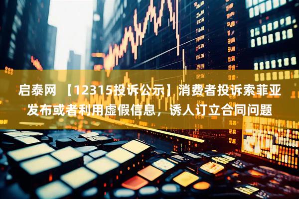 启泰网 【12315投诉公示】消费者投诉索菲亚发布或者利用虚假信息，诱人订立合同问题