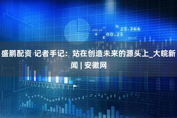 盛鹏配资 记者手记：站在创造未来的源头上_大皖新闻 | 安徽网