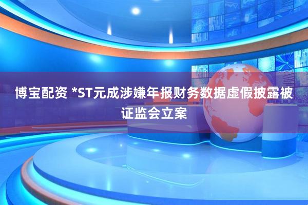 博宝配资 *ST元成涉嫌年报财务数据虚假披露被证监会立案
