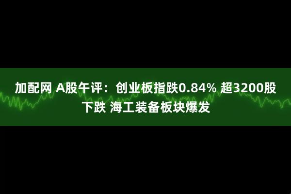 加配网 A股午评：创业板指跌0.84% 超3200股下跌 海工装备板块爆发