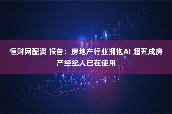 恒财网配资 报告：房地产行业拥抱AI 超五成房产经纪人已在使用