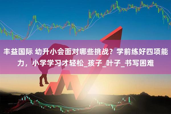 丰益国际 幼升小会面对哪些挑战？学前练好四项能力，小学学习才轻松_孩子_叶子_书写困难