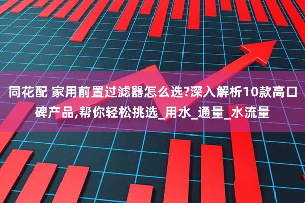 同花配 家用前置过滤器怎么选?深入解析10款高口碑产品,帮你轻松挑选_用水_通量_水流量