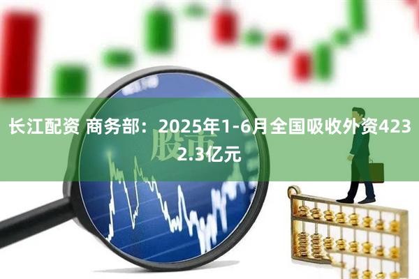 长江配资 商务部：2025年1-6月全国吸收外资4232.3亿元