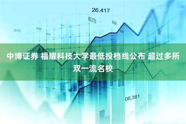 中博证券 福耀科技大学最低投档线公布 超过多所双一流名校