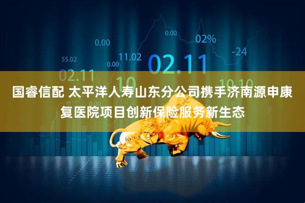 国睿信配 太平洋人寿山东分公司携手济南源申康复医院项目创新保险服务新生态
