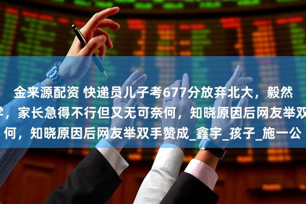 金来源配资 快递员儿子考677分放弃北大，毅然报考了民办院校西湖大学，家长急得不行但又无可奈何，知晓原因后网友举双手赞成_鑫宇_孩子_施一公