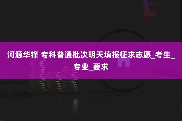 河源华锋 专科普通批次明天填报征求志愿_考生_专业_要求