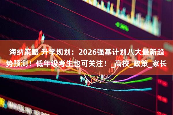海纳策略 升学规划：2026强基计划八大最新趋势预测！低年级考生也可关注！_高校_政策_家长