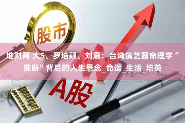 堆财网 大S、罗培颖、刘震：台湾演艺圈命理学“推断”背后的人生悬念_命运_生活_培英