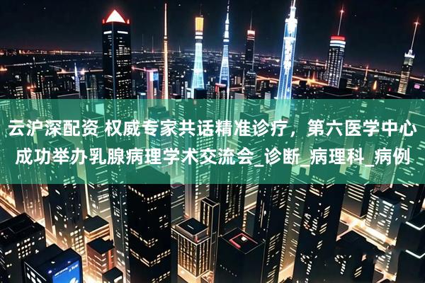 云沪深配资 权威专家共话精准诊疗，第六医学中心成功举办乳腺病理学术交流会_诊断_病理科_病例