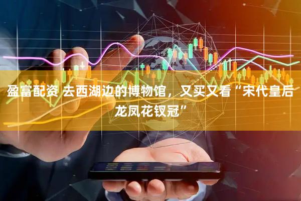 盈富配资 去西湖边的博物馆，又买又看“宋代皇后龙凤花钗冠”