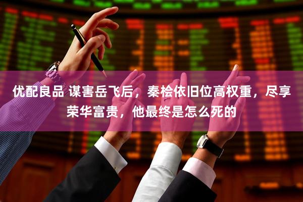 优配良品 谋害岳飞后，秦桧依旧位高权重，尽享荣华富贵，他最终是怎么死的
