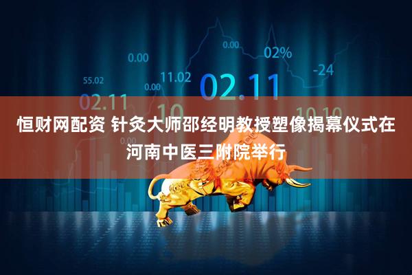 恒财网配资 针灸大师邵经明教授塑像揭幕仪式在河南中医三附院举行