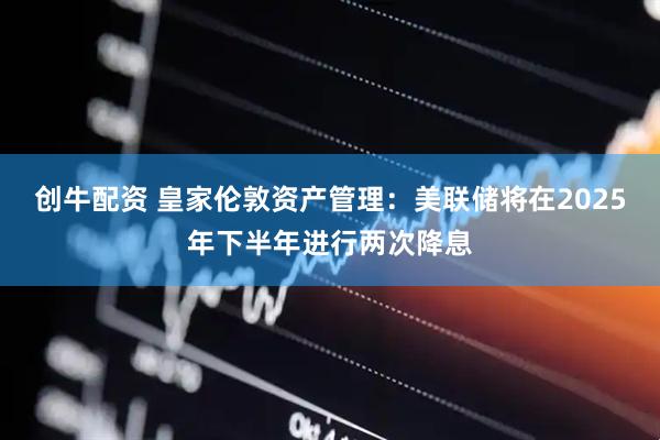 创牛配资 皇家伦敦资产管理：美联储将在2025年下半年进行两次降息