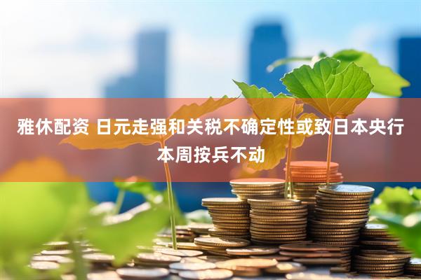 雅休配资 日元走强和关税不确定性或致日本央行本周按兵不动
