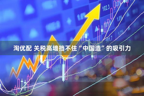 淘优配 关税高墙挡不住“中国造”的吸引力