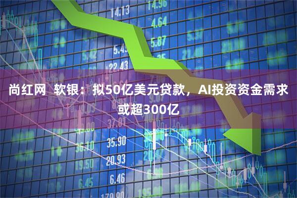 尚红网  软银：拟50亿美元贷款，AI投资资金需求或超300亿