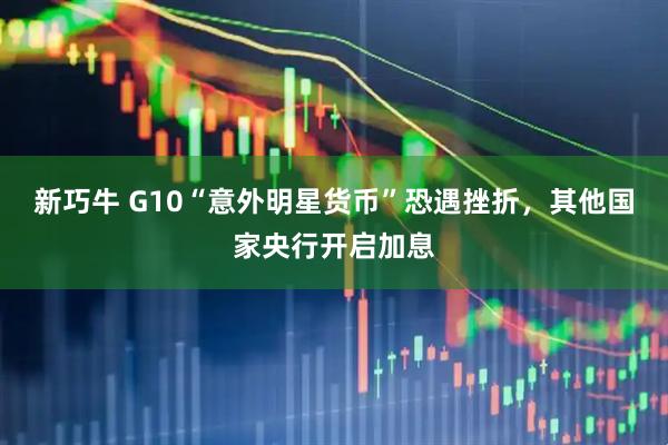 新巧牛 G10“意外明星货币”恐遇挫折，其他国家央行开启加息