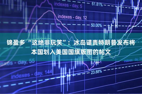 锦盈多 “这绝非玩笑”：冰岛谴责特朗普发布将本国划入美国国旗版图的帖文